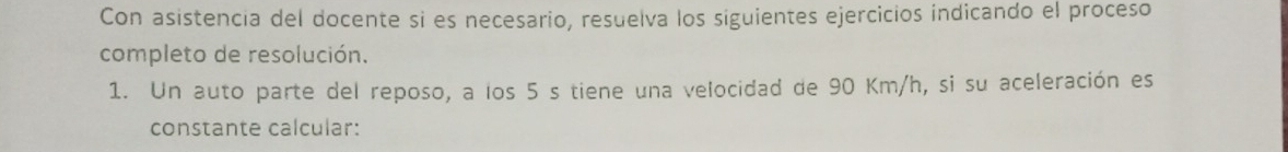 Con asistencia del docente si es necesario, resuelva los siguientes ejercicios indicando el proceso 
completo de resolución. 
1. Un auto parte del reposo, a los 5 s tiene una velocidad de 90 Km/h, si su aceleración es 
constante calcular: