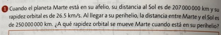 Cuando el planeta Marte está en su afelio, su distancia al Sol es de 207000000 km y su 
rapidez orbital es de 26.5 km/s. Al llegar a su perihelio, la distancia entre Marte y el Sol es 
de 250 000 000 km. ¿A qué rapidez orbital se mueve Marte cuando está en su perihelio?