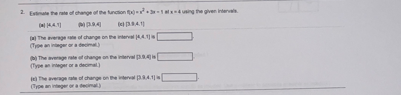 Estimate the rate of change of the function f(x)=x^2+3x-1 at x=4 using the given intervals. 
(a) [4,4.1] (b) [3.9,4] (c) [3.9,4.1]
(a) The average rate of change on the interval [4,4,1] 6 □ . 
(Type an integer or a decimal.) 
(b) The average rate of change on the interval [3.9,4] is □. 
(Type an integer or a decimal.) 
(c) The average rate of change on the interval [3.9,4.1] is □. 
(Type an integer or a decimal.)