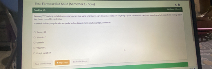 Tes : Farmasetika Solid (Semester 1 - Sore) A A
Soal ke 10 Sisa Walho 16 menit
dan harus memiliki elastisitas. Seorang TVF sedang melakukan pencampuran obat yang selanjutnya kan dimasukan kedalam cangkang kapsul. Karakteristik cangkang kapsul yang baïk tidak boït kenng puờ
Manakah bahan yang dapat mempertahankan karakteristik cangkang kapsul tenebut?
Tween 80
Vitamin E
Gliserin
Vitamin C
Propil paraben
Soal Sebelumnya # Ragu ragu Soal Selanjutnya