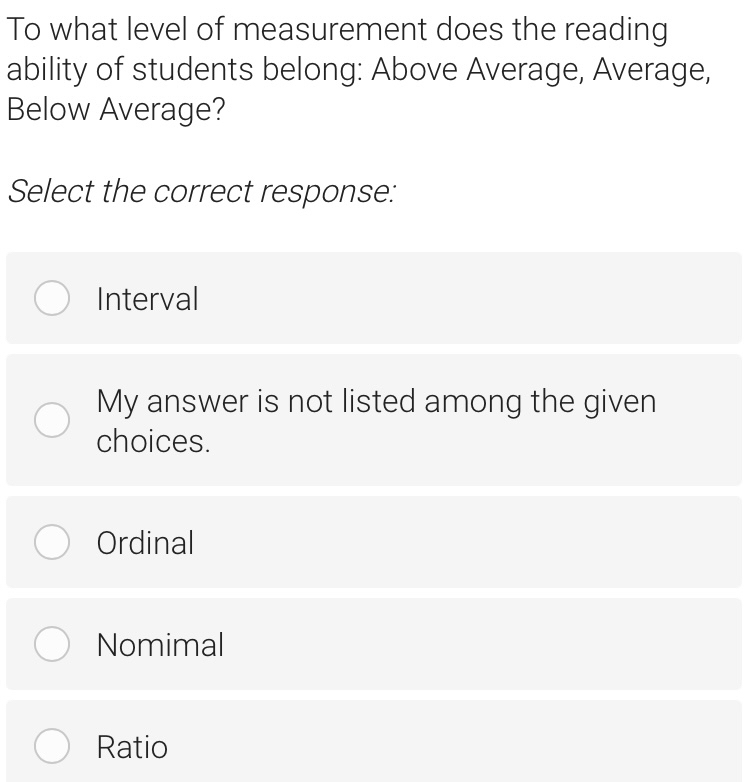 To what level of measurement does the reading
ability of students belong: Above Average, Average,
Below Average?
Select the correct response:
Interval
My answer is not listed among the given
choices.
Ordinal
Nomimal
Ratio