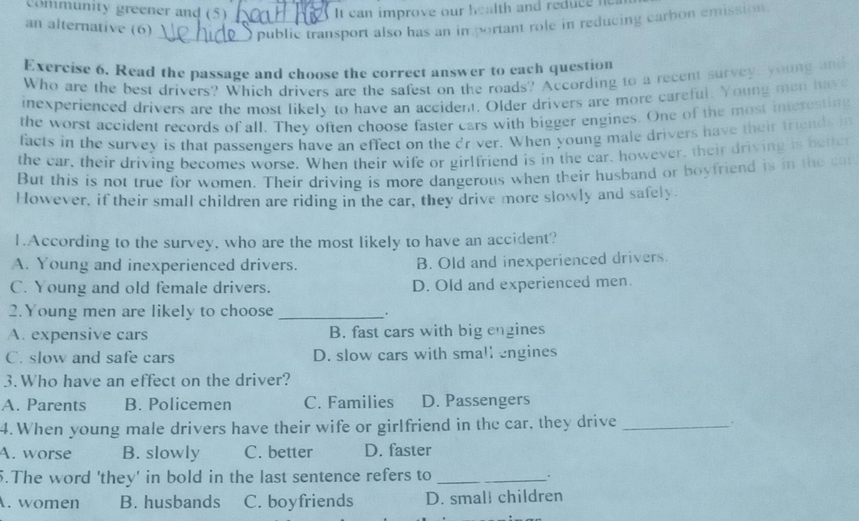 Community greener and (5) It can improve our health and reduce i
an alternative (6) __O public transport also has an important role in reducing carbon emission .
Exercise 6. Read the passage and choose the correct answer to each question
Who are the best drivers? Which drivers are the safest on the roads? According to a recent survey, young and
inexperienced drivers are the most likely to have an accident. Older drivers are more careful. Young men have
the worst accident records of all. They often choose faster cars with bigger engines. One of the most interesting
facts in the survey is that passengers have an effect on the driver. When young male drivers have their friends in
the car, their driving becomes worse. When their wife or girlfriend is in the car, however, their driving is better
But this is not true for women. Their driving is more dangerous when their husband or boyfriend is in the car
However, if their small children are riding in the car, they drive more slowly and safely.
1.According to the survey, who are the most likely to have an accident?
A. Young and inexperienced drivers.
B. Old and inexperienced drivers.
C. Young and old female drivers.
D. Old and experienced men.
2.Young men are likely to choose_
。
A. expensive cars B. fast cars with big engines
C. slow and safe cars D. slow cars with small engines
3.Who have an effect on the driver?
A. Parents B. Policemen C. Families D. Passengers
4. When young male drivers have their wife or girlfriend in the car, they drive _`
A. worse B. slowly C. better D. faster
5.The word 'they' in bold in the last sentence refers to_
. women B. husbands C. boyfriends D. small children