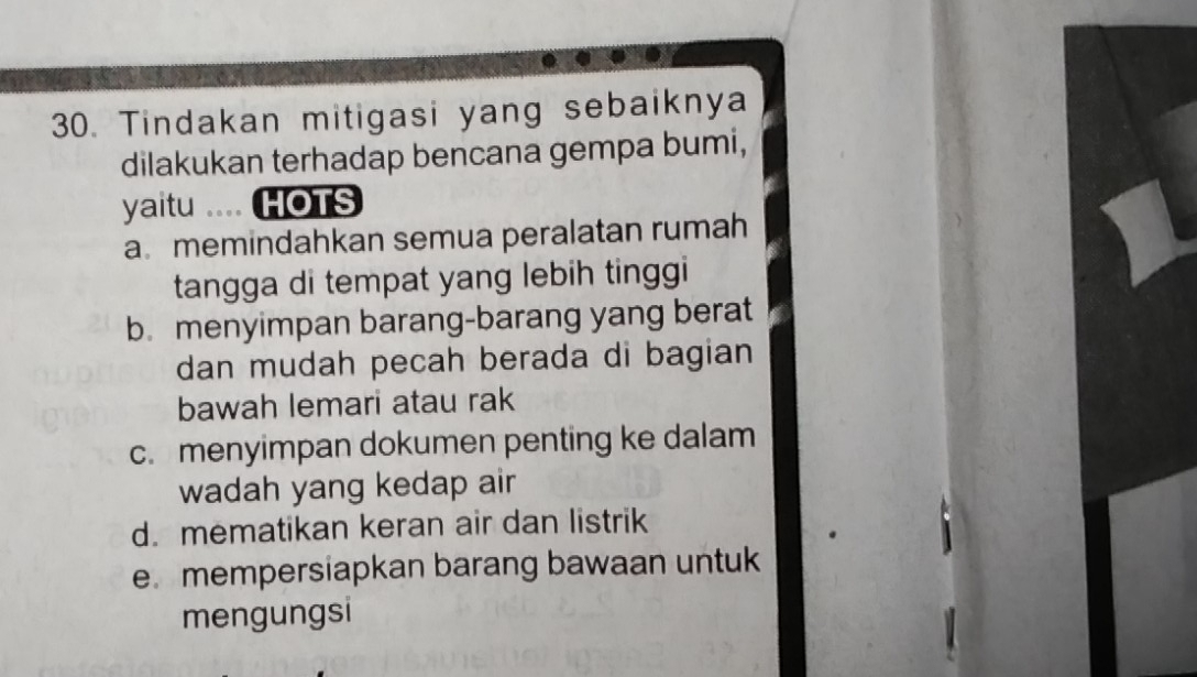 Tindakan mitigasi yang sebaiknya
dilakukan terhadap bencana gempa bumi,
yaitu .... HOTS
a memindahkan semua peralatan rumah
tangga di tempat yang lebih tinggi
b. menyimpan barang-barang yang berat
dan mudah pecah berada di bagian
bawah lemari atau rak
c. menyimpan dokumen penting ke dalam
wadah yang kedap air
d. mematikan keran air dan listrik
e. mempersiapkan barang bawaan untuk
mengungsi