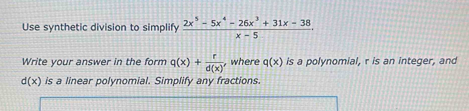 Use synthetic division to simplify  (2x^5-5x^4-26x^3+31x-38)/x-5 . 
Write your answer in the form q(x)+ r/d(x)  , where q(x) is a polynomial, r is an integer, and
d(x) is a linear polynomial. Simplify any fractions.