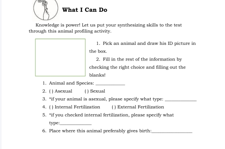 What I Can Do 
Knowledge is power! Let us put your synthesizing skills to the test 
through this animal profiling activity. 
1. Pick an animal and draw his ID picture in 
the box. 
2. Fill in the rest of the information by 
checking the right choice and filling out the 
blanks! 
1. Animal and Species:_ 
2. ( ) Asexual ( ) Sexual 
3. *if your animal is asexual, please specify what type:_ 
4. ( ) Internal Fertilization ( ) External Fertilization 
5. *if you checked internal fertilization, please specify what 
type:_ 
6. Place where this animal preferably gives birth:_