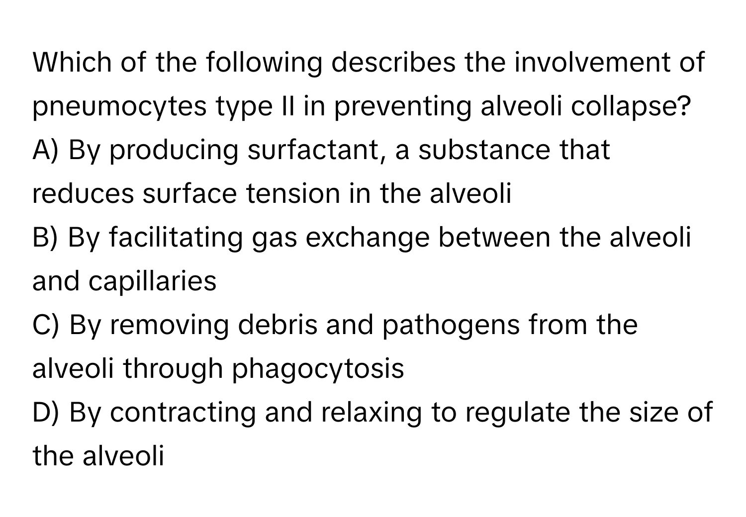 Which of the following describes the involvement of pneumocytes type II in preventing alveoli collapse?

A) By producing surfactant, a substance that reduces surface tension in the alveoli
B) By facilitating gas exchange between the alveoli and capillaries
C) By removing debris and pathogens from the alveoli through phagocytosis
D) By contracting and relaxing to regulate the size of the alveoli