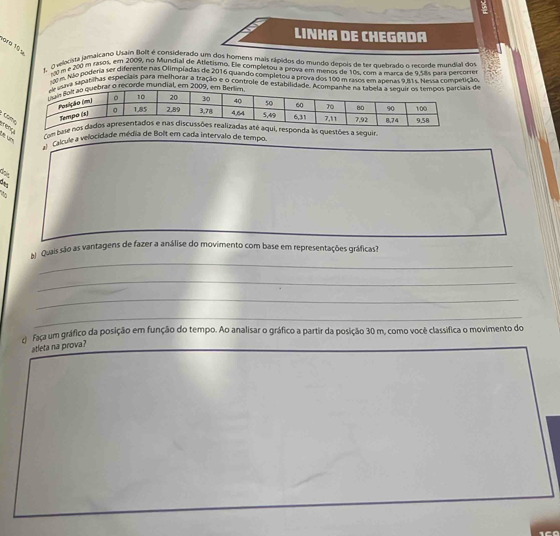 Un 
Linha de Chegada 
ora 10 
1, O velocista jamaicano Usain Bolt é considerado um dos homens mais rápidos do mundo depois de ter quebrado o recorde mundial dos
100 m e 200 m rasos, em 2009, no Mundial de Atletismo. Ele completou a prova em menos de 10s, com a marca de 9,58s para percorrer
100 m. Não poderia ser diferente nas Olimpíadas de 2016 quando completou a prova dos 100 m rasos em apenas 9,81s. Nessa competição, 
sava sapatilhas especiais para melhorar a tração e o controle de estabilidade. Ac de 
ar o recorde mundial, em 200
co 
ren 
Com bestões a seguir 
te um 
a) Calcule a velocidade média de Bolt em cada intervalo de tempo. 
dois 
des 
B 
_ 
b) Quais são as vantagens de fazer a análise do movimento com base em representações gráficas? 
_ 
_ 
_ 
c faça um gráfico da posição em função do tempo. Ao analisar o gráfico a partir da posição 30 m, como você classifica o movimento do 
atleta na prova?