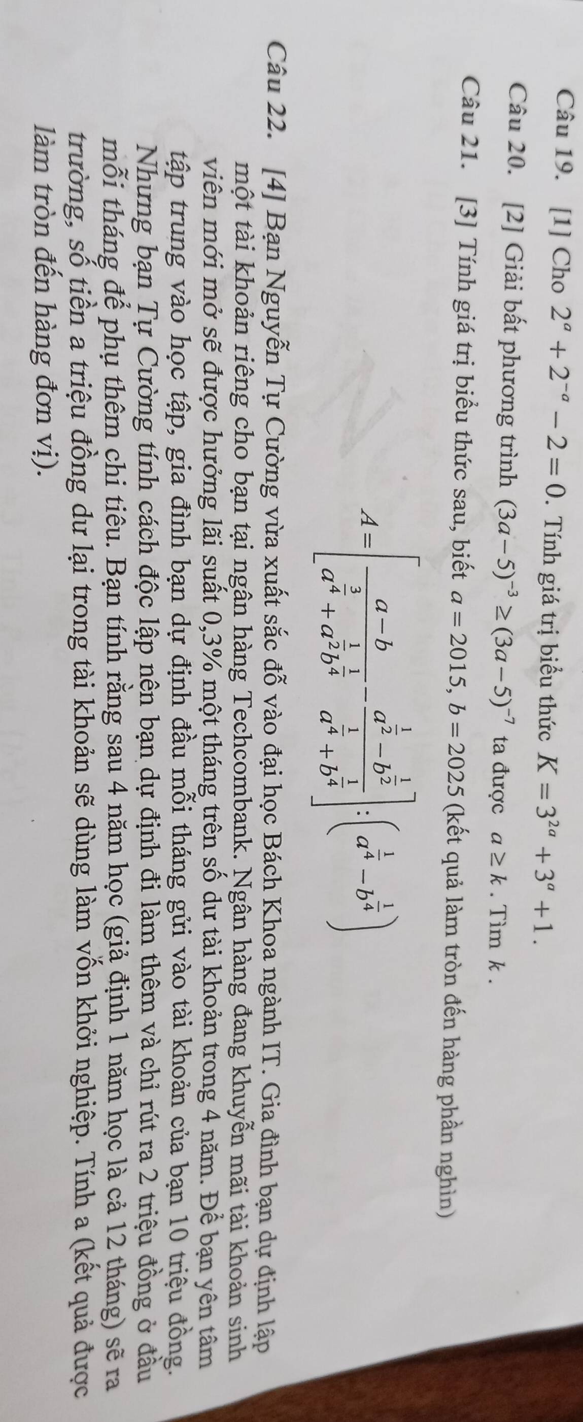 [1] Cho 2^a+2^(-a)-2=0. Tính giá trị biểu thức K=3^(2a)+3^a+1.
Câu 20. [2] Giải bất phương trình (3a-5)^-3≥ (3a-5)^-7 ta được a≥ k. Tìm k .
Câu 21. [3] Tính giá trị biểu thức sau, biết a=2015,b=2025 (kết quả làm tròn đến hàng phần nghìn)
A=[frac a-ba^(frac 3)4+a^(frac 1)2b^(frac 1)4-frac a^(frac 1)2-b^(frac 1)2a^(frac 1)4+b^(frac 1)4]:(a^(frac 1)4-b^(frac 1)4)
Câu 22. [4] Bạn Nguyễn Tự Cường vừa xuất sắc đỗ vào đại học Bách Khoa ngành IT. Gia đình bạn dự định lập
một tài khoản riêng cho bạn tại ngân hàng Techcombank. Ngân hàng đang khuyễn mãi tài khoản sinh
viên mới mở sẽ được hưởng lãi suất 0,3% một tháng trên số dư tài khoản trong 4 năm. Để bạn yên tâm
tập trung vào học tập, gia đình bạn dự định đầu mỗi tháng gửi vào tài khoản của bạn 10 triệu đồng.
Nhưng bạn Tự Cường tính cách độc lập nện bạn dự định đi làm thêm và chỉ rút ra 2 triệu đồng ở đầu
mỗi tháng để phụ thêm chi tiêu. Bạn tính rằng sau 4 năm học (giả định 1 năm học là cả 12 tháng) sẽ ra
trường, số tiền a triệu đồng dư lại trong tài khoản sẽ dùng làm vốn khởi nghiệp. Tính a (kết quả được
làm tròn đến hàng đơn vị).