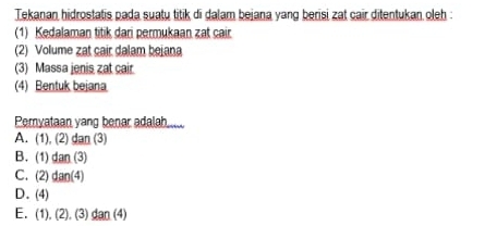 Tekanan hidrostatis pada suatų titik di dalam bejana yang berisi zat cair ditentukan oleh :
(1) Kedalaman titik dari permukaan zat cair
(2) Volume zat cair dalam bejana
(3) Massa jenis zat cair
(4) Bentuk bejana
Peryataan yang benar adalah....
A. (1), (2) dan (3)
B. (1) tan (3
C. (2) tan (d
D. (4)
E. (1). (2). (3) dan (4)