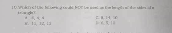 Which of the following could NOT be used as the length of the sides of a
triangle?
A. 4, 4, 4 C. 8, 14, 10
B. 11, 12, 13 D. 6, 5, 12