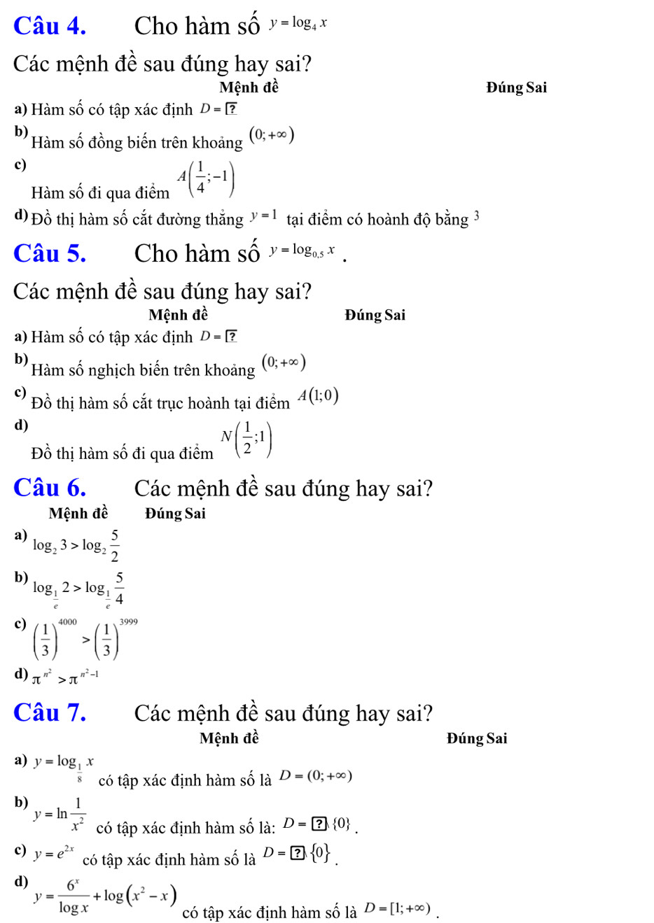 Cho hàm số y=log _4x
Các mệnh đề sau đúng hay sai?
Mệnh đề Đúng Sai
a) Hàm số có tập xác định D=?
b) Hàm số đồng biến trên khoảng (0;+∈fty )
c)
Hàm số đi qua điểm A( 1/4 ;-1)
d) Đồ thị hàm số cắt đường thắng y=1 tại điểm có hoành độ bằng 3
Câu 5. Cho hàm số y=log _0.5x.
Các mệnh đề sau đúng hay sai?
Mệnh đề Đúng Sai
a) Hàm số có tập xác định D=?
b) Hàm số nghịch biến trên khoảng (0;+∈fty )
c) Đồ thị hàm số cắt trục hoành tại điểm A(1;0)
d)
Đồ thị hàm số đi qua điểm N( 1/2 ;1)
Câu 6. Các mệnh đề sau đúng hay sai?
Mệnh đề Đúng Sai
a) log _23>log _2 5/2 
b) log _ 1/e 2>log _ 1/e  5/4 
c) ( 1/3 )^4000>( 1/3 )^3999
d) π^(n^2)>π^(n^2)-1
Câu 7. Các mệnh đề sau đúng hay sai?
Mệnh đề Đúng Sai
a) y=log _ 1/8 x có tập xác định hàm số là D=(0;+∈fty )
b) y=ln  1/x^2  có tập xác định hàm số là: D=? 0 .
c) y=e^(2x) có tập xác định hàm số là D=□ ? 0 .
d) y= 6^x/log x +log (x^2-x) có tập xác định hàm shat O là D=[1;+∈fty ).