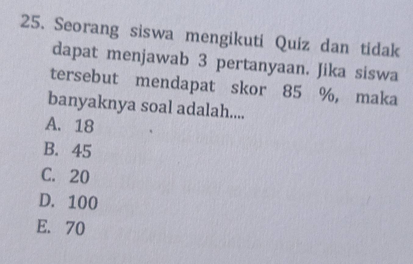 Seorang siswa mengikuti Quiz dan tidak
dapat menjawab 3 pertanyaan. Jika siswa
tersebut mendapat skor 85 %, maka
banyaknya soal adalah....
A. 18
B. 45
C. 20
D. 100
E. 70