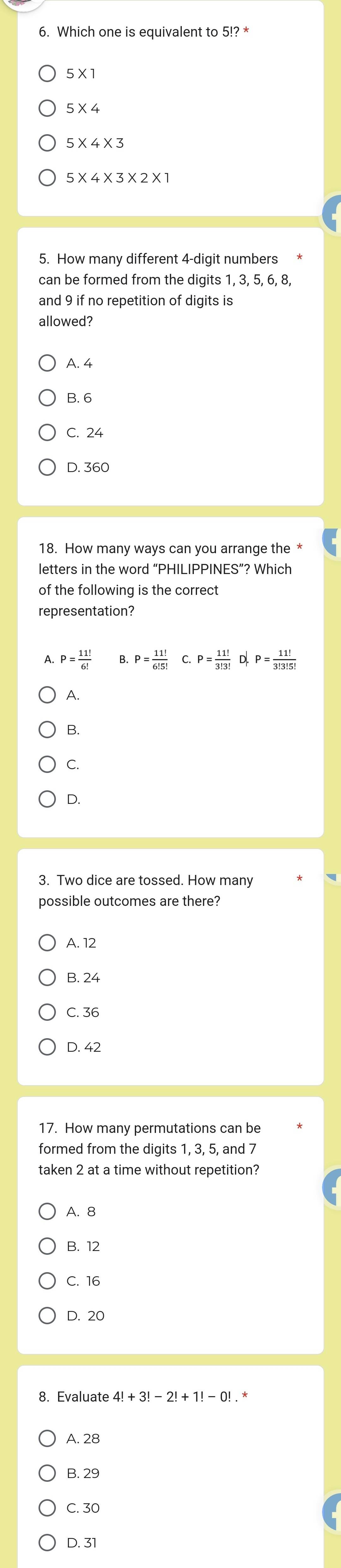 Which one is equivalent to 5!?*
5* 1
5* 4
5* 4* 3* 2* 1
5. How many different 4 -digit numbers
can be formed from the digits 1, 3, 5, 6, 8,
and 9 if no repetition of digits is
allowed?
A. 4
B. 6
C. 24
D. 360
18. How many ways can you arrange the *
letters in the word “PHILIPPINES”? Which
of the following is the correct
representation?
A. P= 11!/6!  B. P= 11!/6!5!  P= 11!/3!3!  D. P= 11!/3!3!5! 
A.
B.
C.
D.
3. Two dice are tossed. How many
possible outcomes are there?
A. 12
B. 24
C. 36
D. 42
17. How many permutations can be
formed from the digits 1, 3, 5, and 7
taken 2 at a time without repetition?
A. 8
B. 12
C. 16
D. 20
8. Evaluate 4!+3!-2!+1!-0! *
A. 28
B. 29
C. 30
D. 31