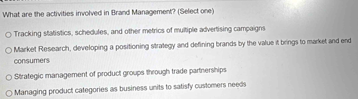 What are the activities involved in Brand Management? (Select one)
Tracking statistics, schedules, and other metrics of multiple advertising campaigns
Market Research, developing a positioning strategy and defining brands by the value it brings to market and end
consumers
Strategic management of product groups through trade partnerships
Managing product categories as business units to satisfy customers needs