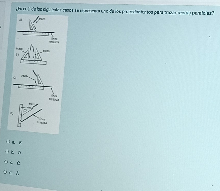 ¿En cuál de los siguientes casos se representa uno de los procedimientos para trazar rectas paralelas?
A)
línes
trazada
trazo trazo
B)
C traso
linea
trazada
trazo
D)
línea
trazada
a. B
b. D
c. C
d. A