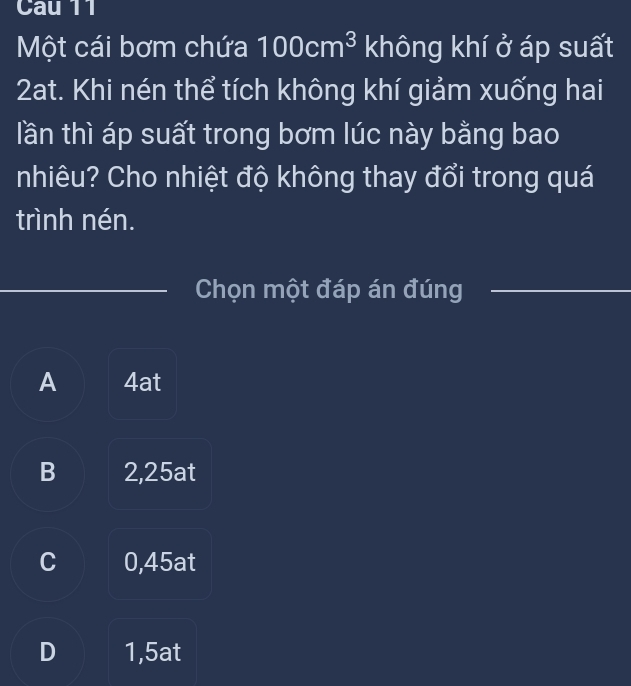 Cau 11
Một cái bơm chứa 100cm^3 không khí ở áp suất
2at. Khi nén thể tích không khí giảm xuống hai
lần thì áp suất trong bơm lúc này bằng bao
nhiêu? Cho nhiệt độ không thay đổi trong quá
trình nén.
_Chọn một đáp án đúng_
A 4at
B 2,25at
C 0,45at
D 1,5at