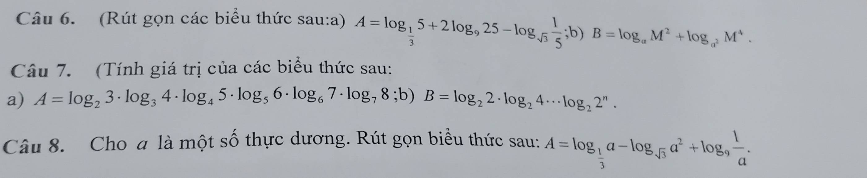 (Rút gọn các biểu thức sau:a) A=log _ 1/3 5+2log _925-log _sqrt(3) 1/5 ;b)B=log _aM^2+log _a^2M^4. 
Câu 7. (Tính giá trị của các biểu thức sau: 
a) A=log _23· log _34· log _45· log _56· log _67· log _78;b)B=log _22· log _24· · log _22^n. 
Câu 8. Cho a là một số thực dương. Rút gọn biểu thức sau: A=log _ 1/3 a-log _sqrt(3)a^2+log _9 1/a .