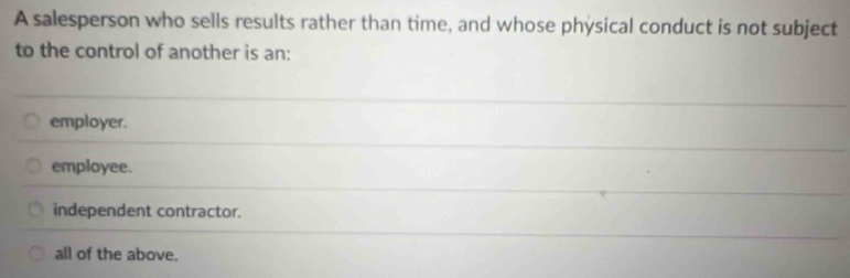 A salesperson who sells results rather than time, and whose physical conduct is not subject
to the control of another is an:
employer.
employee.
independent contractor.
all of the above.