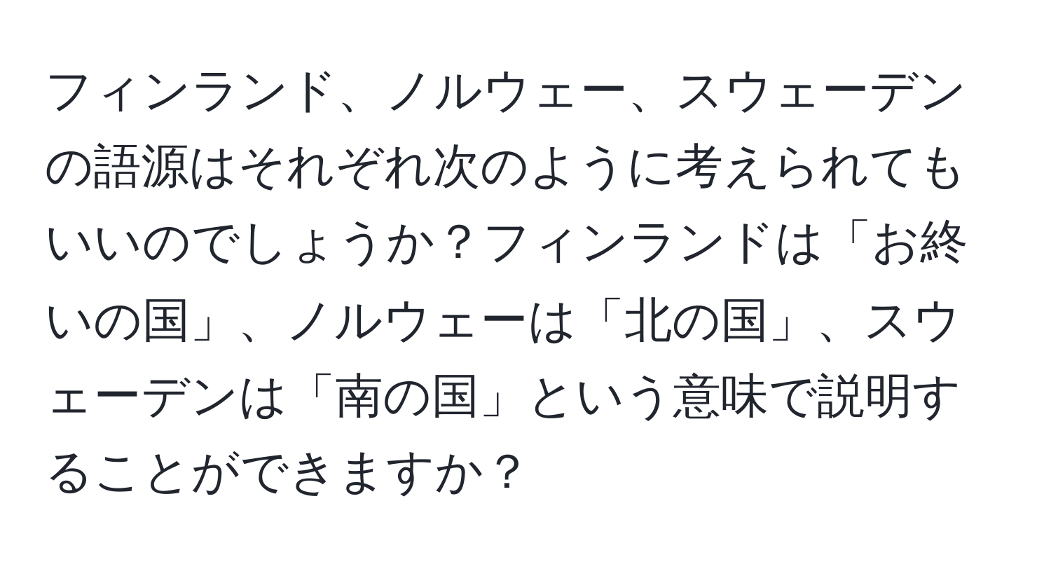 フィンランド、ノルウェー、スウェーデンの語源はそれぞれ次のように考えられてもいいのでしょうか？フィンランドは「お終いの国」、ノルウェーは「北の国」、スウェーデンは「南の国」という意味で説明することができますか？