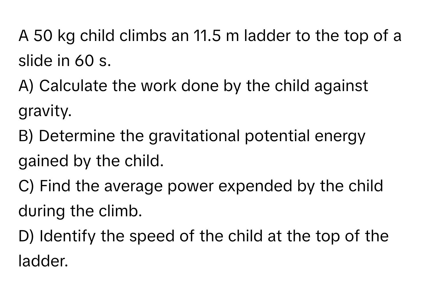 A 50 kg child climbs an 11.5 m ladder to the top of a slide in 60 s.

A) Calculate the work done by the child against gravity. 
B) Determine the gravitational potential energy gained by the child. 
C) Find the average power expended by the child during the climb. 
D) Identify the speed of the child at the top of the ladder.