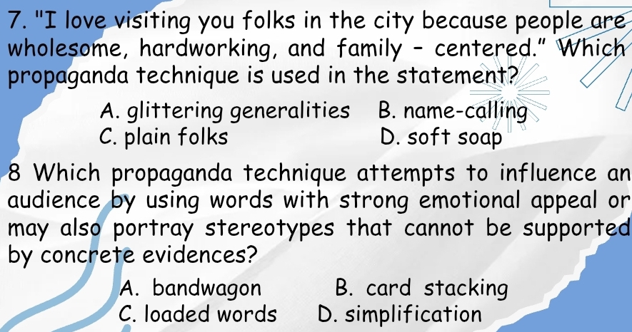 "I love visiting you folks in the city because people are
wholesome, hardworking, and family - centered." Which
propaganda technique is used in the statement?
A. glittering generalities B. name-calling
C. plain folks D. soft soap
8 Which propaganda technique attempts to influence an
audience by using words with strong emotional appeal or
may also portray stereotypes that cannot be supported
by concrete evidences?
A. bandwagon B. card stacking
C. loaded words D. simplification