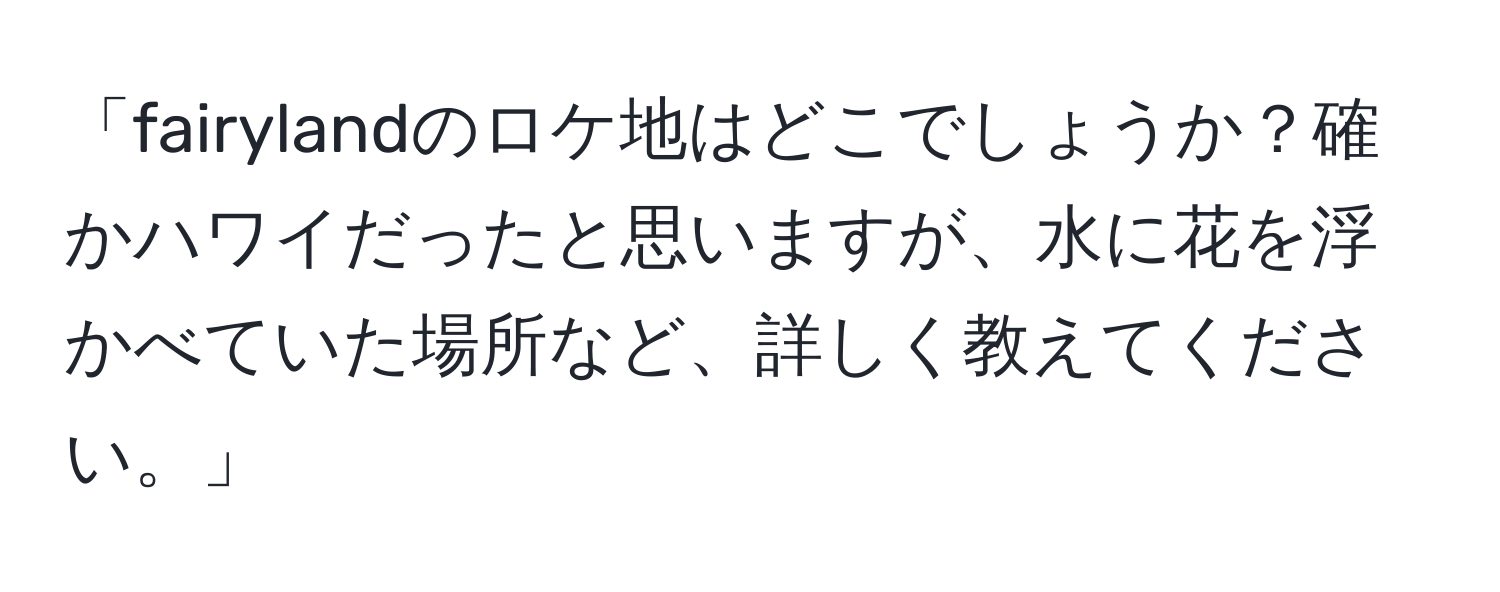 「fairylandのロケ地はどこでしょうか？確かハワイだったと思いますが、水に花を浮かべていた場所など、詳しく教えてください。」