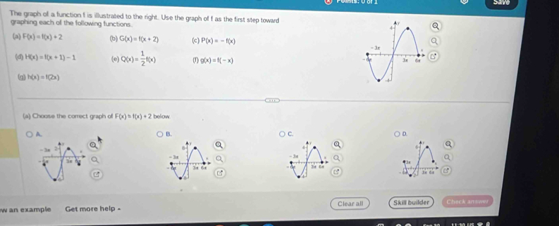 save
The graph of a function I is illustrated to the right. Use the graph of f as the first step toward 
graphing each of the following functions
(a) F(x)=f(x)+2 (b) G(x)=f(x+2) (c) P(x)=-f(x)
(d) H(x)=f(x+1)-1 (e) Q(x)= 1/2 f(x) (f) g(x)=f(-x)
(q) h(x)=f(2x)
(a) Choose the correct graph of F(x)=f(x)+2 below
A.
B.
C.
D.
- 3x - 3x
3π 6x
e
3r dr
w an example Get more help - Clear all Skill builder Check answer