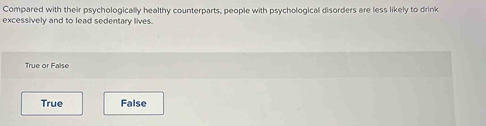 Compared with their psychologically healthy counterparts, people with psychological disorders are less likely to drink
excessively and to lead sedentary lives.
True or False
True False