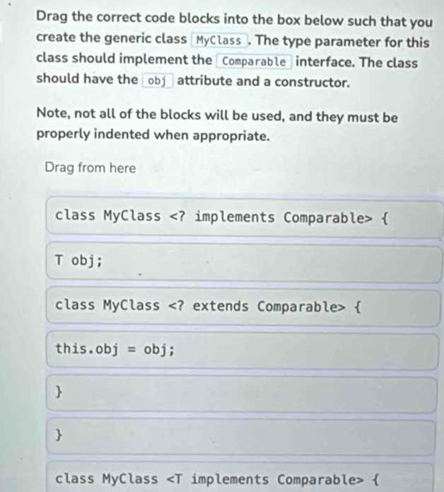 Drag the correct code blocks into the box below such that you 
create the generic class [MyClass_. The type parameter for this 
class should implement the Comparable interface. The class 
should have the _obj_ attribute and a constructor. 
Note, not all of the blocks will be used, and they must be 
properly indented when appropriate. 
Drag from here 
class MyClass  
T obj; 
class MyClass  
this.obj = obj ; 
 
 
class MyClass 