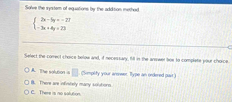 Solve the system of equations by the addition method.
beginarrayl 2x-5y=-27 -3x+4y=23endarray.
Select the correct choice below and, if necessary, fill in the answer box to complete your choice.
A. The solution is □ . (Simplify your answer. Type an ordered pair.)
B. There are infinitely many solutions
C. There is no solution.