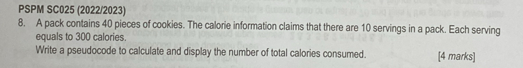 PSPM SC025 (2022/2023) 
8. A pack contains 40 pieces of cookies. The calorie information claims that there are 10 servings in a pack. Each serving 
equals to 300 calories. 
Write a pseudocode to calculate and display the number of total calories consumed. [4 marks]