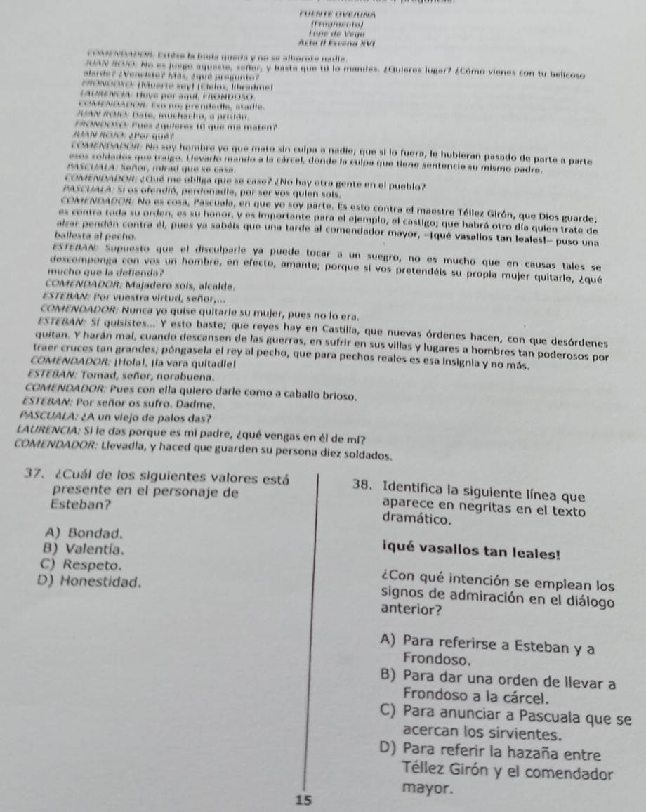 FuENTE OvEJuna
(Frogienio)
Lope de Vega
Acta II Escóna XVI
CONMNDADOR Estèse la boda queda y no se alborote nadie.
RIAN RVCE No es juego aqueste, señer, y basta que tú lo mandes. ¿Quieres lugar? ¿Cómo vienes con tu belicoso
alarde? ¿Venciste? Más, ¿quê pregunto?
MOΝOOXO: ¡Muerto sayl (Cíelo», libradmel
LAURENCIA: Huyế por aquE, FRONDOSO
cOMENDADOW Ee no: prendedie, atadie
RUAN ROVO: Date, muchacho, a prisión.
FRONDOSO: Pues ¿quieres tú que me maten?
JUAN RCUO: ¿Por quêt
cOMENDADOÆ No soy hombre yo que mato sin culpa a nadie; que si lo fuera, le hubieran pasado de parte a parte
esos soldados que traigo. Llevario mando a la cárcel, donde la culpa que tiene sentencie su mismo padre.
PASCUALA: Señor, mirad que se casa.
cOMENDADOI ¿Qué me obliga que se case? ¿No hay otra gente en el pueblo?
PASCUIALA: Si os ofendió, perdonadle, por ser vos quien sois.
cOMENDADOR. No es cosa, Pascuala, en que yo soy parte. Es esto contra el maestre Téllez Girón, que Dios guarde;
es contra toda su orden, es su honor, y es importante para el ejemplo, el castigo; que habrá otro día quien trate de
alzar pendón contra él, pues ya sabéis que una tarde al comendador mayor, -Iqué vasallos tan leales!- puso una
ballesta al pecho.
ESTERAN: Supuesto que el disculparle ya puede tocar a un suegro, no es mucho que en causas tales se
descomponga con vos un hombre, en efecto, amante; porque si vos pretendéis su propia mujer quitarle, ¿qué
mucho que la defienda?
COMENDADOR: Majadero sois, alcalde.
ESTEBAN: Por vuestra virtud, señor,...
COMENDADOR: Nunca yo quise quitarie su mujer, pues no lo era.
ESTEBAN: Sí quisistes... Y esto baste; que reyes hay en Castilla, que nuevas órdenes hacen, con que desórdenes
quitan. Y harán mal, cuando descansen de las guerras, en sufrir en sus villas y lugares a hombres tan poderosos por
traer cruces tan grandes; póngasela el rey al pecho, que para pechos reales es esa Insignia y no más.
COMENDADOR: ¡Holal, ¡la vara quitadle]
ESTEBAN: Tomad, señor, norabuena.
COMENDADOR: Pues con ella quiero darle como a caballo brioso.
ESTEBAN: Por señor os sufro. Dadme.
PASCUALA: ¿A un viejo de palos das?
LAURENCIA: Si le das porque es mi padre, ¿qué vengas en él de mí?
COMENDADOR: Llevadia, y haced que guarden su persona diez soldados.
37. ¿Cuál de los siguientes valores está 38. Identifica la siguiente línea que
presente en el personaje de aparece en negritas en el texto
Esteban?
dramático.
A) Bondad. iqué vasallos tan leales!
B) Valentía.
C) Respeto. ¿Con qué intención se emplean los
D) Honestidad. signos de admiración en el diálogo
anterior?
A) Para referirse a Esteban y a
Frondoso.
B) Para dar una orden de Ilevar a
Frondoso a la cárcel.
C) Para anunciar a Pascuala que se
acercan los sirvientes.
D) Para referir la hazaña entre
Téllez Girón y el comendador
mayor.
15