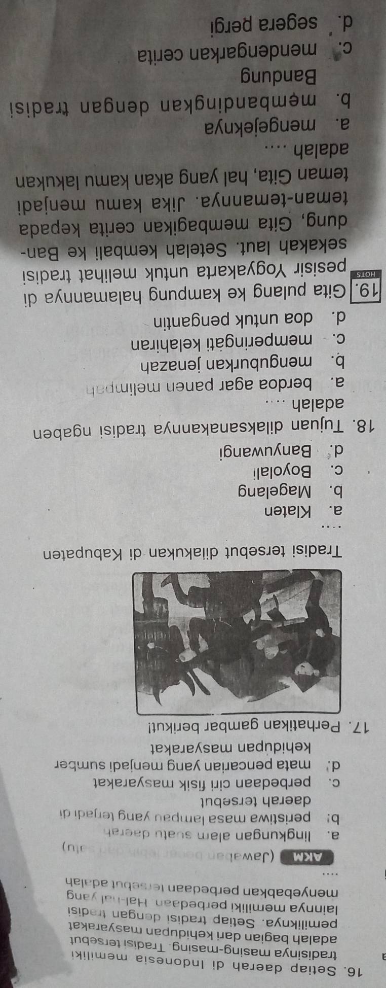 Setiap daerah di Indonesia memiliki
tradisinya masing-masing. Tradisi tersebut
adalah bagian dari kehidupan masyarakat
pemiliknya. Setiap tradisi dengan tradisi
lainnya memiliki perbedaan. Hal-hal yang
menyebabkan perbedaan tersebut adalan
AKM (Jawabar
alu )
a. lingkungan alam suatu daerah
b! peristiwa masa lampau yang terjadi di
daerah tersebut
c. perbedaan ciri fisik masyarakat
d.' mata pencarian yang menjadi sumber
kehidupan masyarakat
17. Perhatikan gambar berikut!
Tradisi tersebut diiakukan di Kabupaten
a. Klaten
b. Magelang
c. Boyolali
d. Banyuwangi
18. Tujuan dilaksanakannya tradisi ngaben
adalah ....
a. berdoa agar panen melimpah
b. menguburkan jenazah
c. memperingàti kelahiran
d. doa untuk pengantin
19. Gita pulang ke kampung halamannya di
pesisir Yogyakarta untuk melihat tradisi
sekakah laut. Setelah kembali ke Ban-
dung, Gita membagikan cerita kepada
teman-temannya. Jika kamu menjadi
teman Gita, hal yang akan kamu lakukan
adalah ....
a. mengejeknya
b. mẹmbandingkan dengan tradisi
Bandung
c. mendengarkan cerita
d. segera pergi