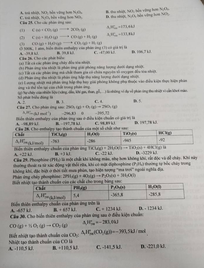 A. toả nhiệt, NO_2 bền vững hơn N_2O_4. B. thu nhiệt, NO_2 bèn vững hơn N_2O_4.
C. toả nhiệt, N_2O_4 bèn vững hơn NO_2. D. thu nhiệt, N_2O_4 bền vững hơn NO2.
Câu 25. Cho các phân ứng sau:
(1) C(s)+CO_2(g)to 2CO_2(g) ^ H_(500)°=173,6kJ
(2) C(s)+H_2O(g)to CO(g)+H_2(g) △, H_(500)°=133,8kJ
(3) CO(g)+H_2O(g)to CO_2(g)+H_2(g)
Ở 500K, 1 atm, biển thiên enthalpy của phản ứng (3) có giá trị là
A. -39,8 kJ. B. 39,8 kJ. C. -47,00 kJ. D. 106,7 kJ.
Câu 26. Cho các phát biểu:
(a) Tất cả các phân ứng cháy đều tỏa nhiệt.
(b) Phản ứng tòa nhiệt là phản ứng giải phóng năng lượng dưới đạng nhiệt.
(c) Tất cả các phản ứng mà chất tham gia có chứa nguyên tố oxygen đều tòa nhiệt.
(d) Phân ứng thu nhiệt là phản ứng hấp thụ năng lượng dưới dạng nhiệt.
(e) Lượng nhiệt mà phản ứng hấp thụ hay giải phóng không phụ thuộc vào điễu kiện thực hiện phản
ứng và thể tồn tại của chất trong phân ứng.
(g) Sự cháy của nhiên liệu (xăng, dầu, khí gas, than, gỗ,..) là những ví dụ về phản ứng thu nhiệt vì cần khơi mào.
Số phát biểu đúng là
A. 2. B. 3. C. 4. D. 5.
Câu 27. Cho phản ứng sau: 2SO_2(g)+O_2(g)to 2SO_3(g)
△ _rH_(2m)°(kJmol^(-1)) -296.83   0 -395,72
Biển thiên enthalpy của phản ứng sau ở điều kiện chuẩn có giá trị là
A. -98,89 kJ. B. −197,78 kJ. C. 98,89 kJ. D. 197,78 kJ.
của một số chất như sau:
Biển thiên enthalpy chuẩn của phản ứng TiCl_4(g)+2H_2O(l)to TiO_2(s)+4HCl(g ) là
A. +22 kJ. B. +3 kJ. C. -22 kJ. D. -3229 kJ.
Câu 29. Phosphine (PH_3) là một chất khí không màu, nhẹ hơn không khí, rắt độc và dễ cháy. Khí này
thường thoát ra từ xác động vật thối rữa, khi có mặt diphosphine (P_2H_4) thường tự bốc cháy trong
không khí, đặc biệt ở thời tiết mưa phùn, tạo hiện tượng “ma trơi” ngoài nghĩa địa.
Phản ứng chảy phosphine: 2PH_3(g)+4O_2(g)to P_2O_5(s)+3H_2O(l)
Biết cho trong bảng sau:
Biến thiên enthalpy chuẩn của phản ứng trên là
A. -657 kJ. B. + 657 kJ. C. +123 4 kJ. D. - 1234 kJ.
Câu 30. Cho biến thiên enthalpy của phản ứng sau ở điều kiện chuẩn:
CO(g)+1/2O_2(g)to CO_2(g) A H_(298)°=-283,0kJ
Biết nhiệt tạo thành chuẩn của CO_2:△ _fH_(298)°(CO_2(g))=-393,5kJ / mol
Nhiệt tạo thành chuẩn của CO là
A. -110,5 kJ. B. +110,5 kJ. C. -141,5 kJ. D. -221,0 kJ.