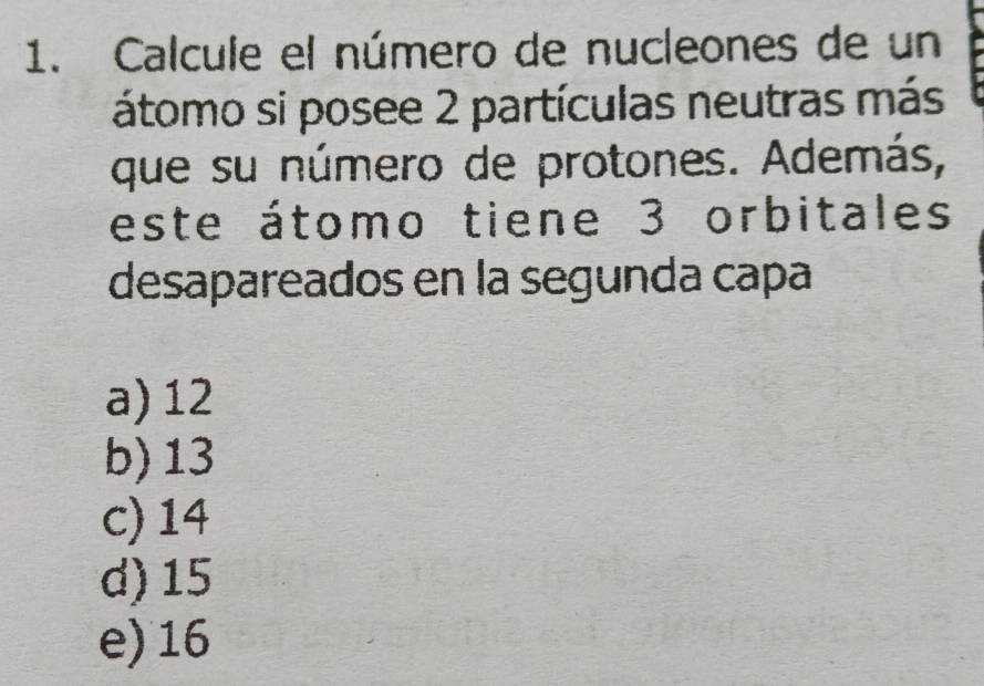 Calcule el número de nucleones de un
átomo si posee 2 partículas neutras más
que su número de protones. Además,
este átomo tiene 3 orbitales
desapareados en la segunda capa
a) 12
b) 13
c) 14
d) 15
e) 16