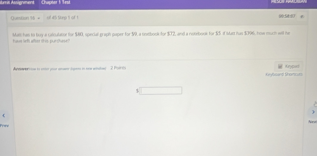 bmit Assignment Chapter 1 Test HESOI HAZOBIAN 
Question 16 of 45 Step 1 of 1 00:58:07 
Matt has to buy a calculator for $80, special graph paper for $9, a textbook for $72, and a notebook for $5. If Matt has $396, how much will he 
have left after this purchase? 
Answar klow to enter your answer (opens in new window) 2 Points Keypad 
Keyboard Shortcuts 
$ 
Prev Nex