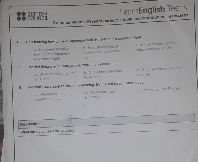 BRITISH
LearnEnglish Teens
COUNCIL
Grammar videos: Present perfect: simple and continuous - exercises
6. He's learning how to make Japanese food. He started his course in April.
a. He's been learning b. He's already learnt c. He leart how to cook
how to cook Japanese how to cook Japanese Japanese food in April.
food since April. food.
7. The first thing she did was go to a traditional restaurant.
a. She's already tried the b. She's never tried the c. She hasn't tried the local
local food. local food. food yet.
8. We didn't have English class this morning. It's the last lesson, later today.
a. We haven't had b. We haven't had c. We've just had English.
English already. English yet.
Discussion
What have you been doing today?