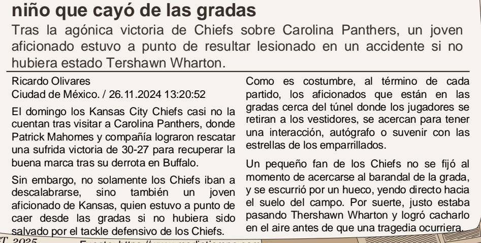 niño que cayó de las gradas 
Tras la agónica victoria de Chiefs sobre Carolina Panthers, un joven 
aficionado estuvo a punto de resultar lesionado en un accidente si no 
hubiera estado Tershawn Wharton. 
Ricardo Olivares Comoes costumbre, al término de cada 
Ciudad de México. / 26. 11 .2024 13:20:52 partido, los aficionados que están en las 
El domingo los Kansas City Chiefs casi no la gradas cerca del túnel donde los jugadores se 
cuentan tras visitar a Carolina Panthers, donde retiran a los vestidores, se acercan para tener 
Patrick Mahomes y compañía lograron rescatar una interacción, autógrafo o suvenir con las 
una sufrida victoria de 30-27 para recuperar la estrellas de los emparrillados. 
buena marca tras su derrota en Buffalo. Un pequeño fan de los Chiefs no se fijó al 
Sin embargo, no solamente los Chiefs iban a momento de acercarse al barandal de la grada, 
descalabrarse, sino también un joven y se escurrió por un hueco, yendo directo hacia 
aficionado de Kansas, quien estuvo a punto de el suelo del campo. Por suerte, justo estaba 
caer desde las gradas si no hubiera sido pasando Thershawn Wharton y logró cacharlo 
salvado por el tackle defensivo de los Chiefs. en el aire antes de que una tragedia ocurriera. 
T 2025