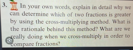 In your own words, explain in detail why we 
can determine which of two fractions is greater 
by using the cross-multiplying method. What is 
the rationale behind this method? What are we 
really doing when we cross-multiply in order to 
a 
compare fractions?