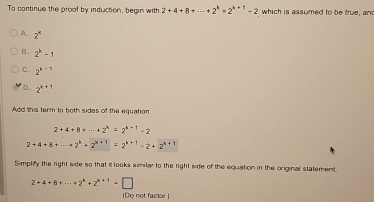 To continue the proof by induction, begin with 2+4+8+·s +2^k=2^(k+1)-2 which is assumed to be true, an
A. 2^k
B. 2^k-1
C. 2^(k-1)
D. 2^(k+1)
Add this term to both sides of the equation.
2+4+8=·s +2^k=2^(k+1)-2
2+4+8+·s =2^k=2^(k+1)=2^(k+1)-2+2^(k+1)
Simplify the right side so that it looks similar to the right side of the equation in the original statement.
2+4+8+·s +2^k+2^(k+1)=□
(Do not factor.