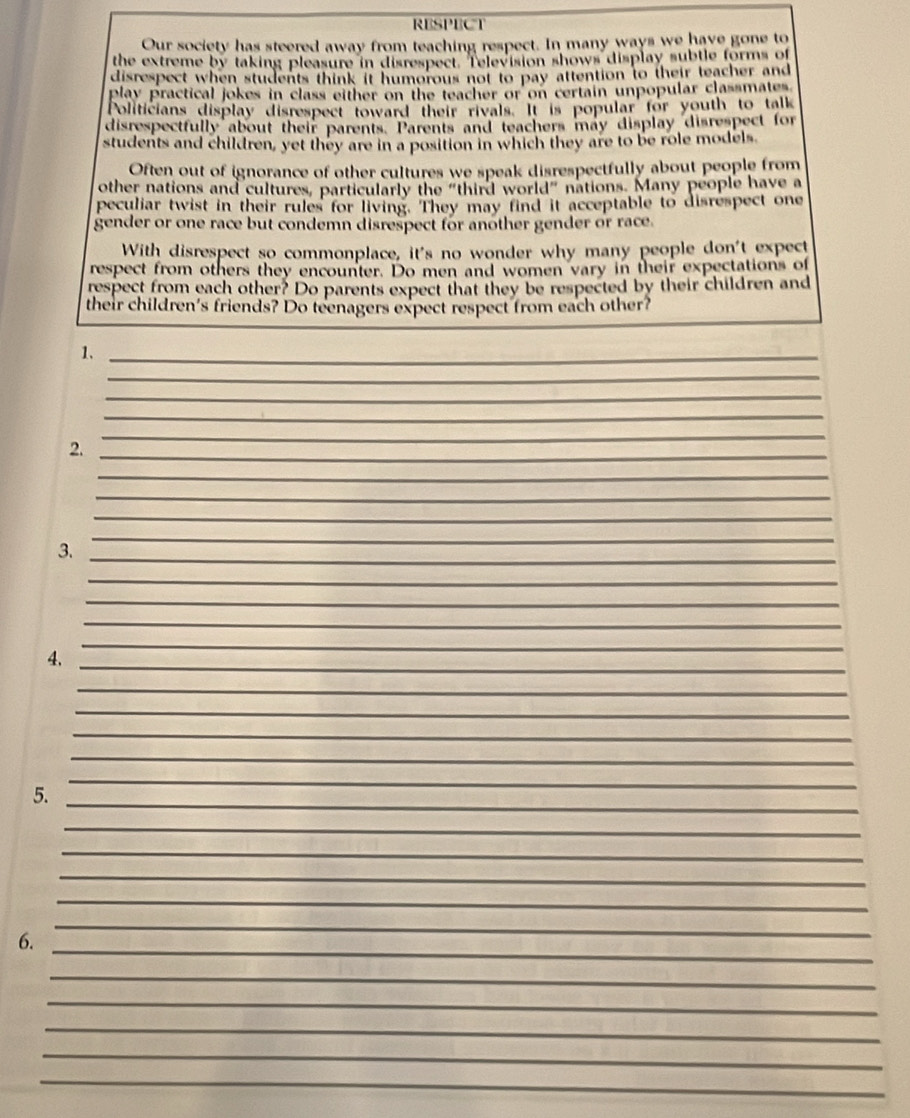RESPECT 
Our society has steered away from teaching respect. In many ways we have gone to 
the extreme by taking pleasure in disrespect. Television shows display subtle forms of 
disrespect when students think it humorous not to pay attention to their teacher and 
play practical jokes in class either on the teacher or on certain unpopular classmates 
Politicians display disrespect toward their rivals. It is popular for youth to talk 
disrespectfully about their parents. Parents and teachers may display disrespect for 
students and children, yet they are in a position in which they are to be role models. 
Often out of ignorance of other cultures we speak disrespectfully about people from 
other nations and cultures, particularly the "third world" nations. Many people have a 
peculiar twist in their rules for living. They may find it acceptable to disrespect one 
gender or one race but condemn disrespect for another gender or race. 
With disrespect so commonplace, it's no wonder why many people don't expect 
respect from others they encounter. Do men and women vary in their expectations of 
respect from each other? Do parents expect that they be respected by their children and 
their children's friends? Do teenagers expect respect from each other? 
_ 
_ 
1._ 
_ 
_ 
_ 
2._ 
_ 
_ 
_ 
_ 
_ 
_ 
3. 
_ 
_ 
_ 
4._ 
_ 
_ 
_ 
_ 
_ 
_ 
_ 
_ 
5._ 
_ 
_ 
_ 
_ 
_ 
_ 
_ 
_ 
_ 
_ 
6. 
_ 
_ 
_ 
_ 
_