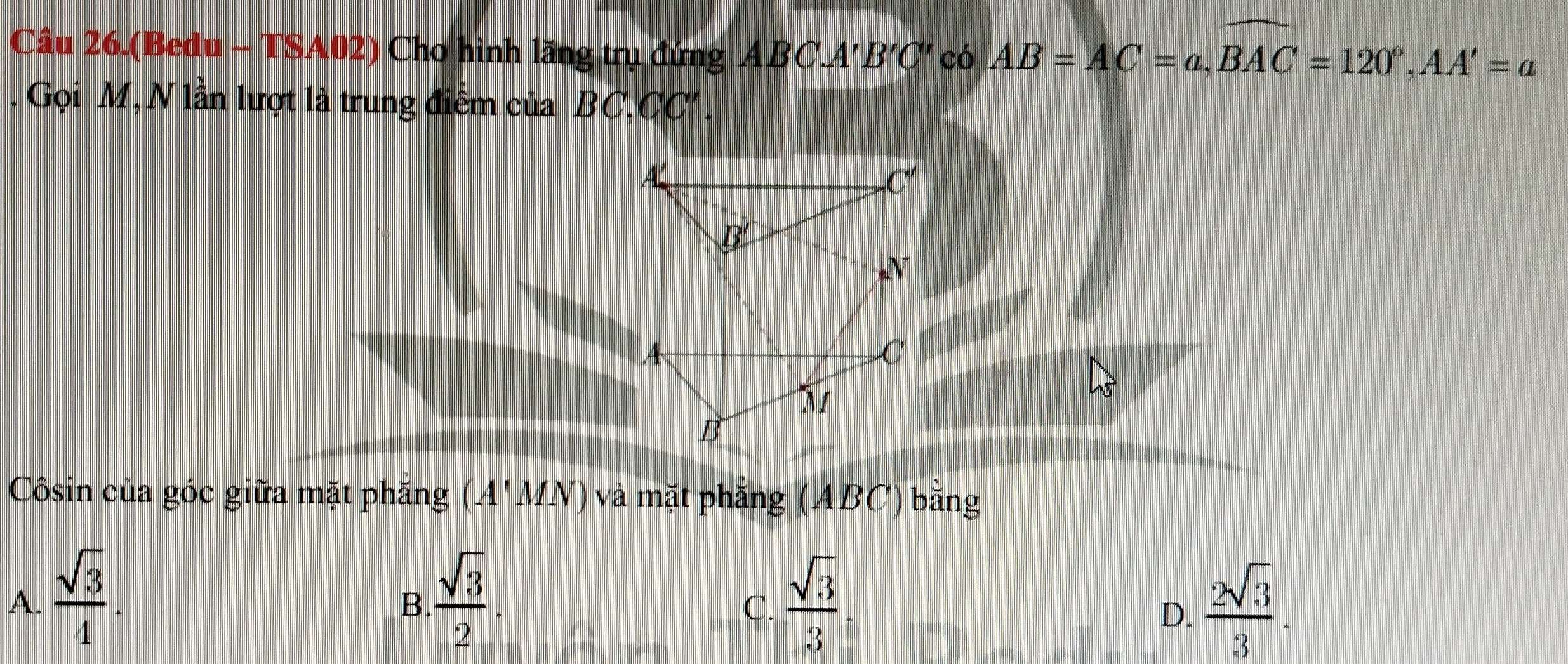 Câu 26.(Bedu - TSA02) Cho hình lăng trụ đứng ABC.A' B'C' có AB=AC=a,widehat BAC=120°,AA'=a. Gọi M, N lần lượt là trung điểm của BC,CC'.
Côsin của góc giữa mặt phăng (A'MN) và mặt phẳng (ABC) bằng
A.  sqrt(3)/4 .  sqrt(3)/2 .  sqrt(3)/3   2sqrt(3)/3 .
B.
C.
D.