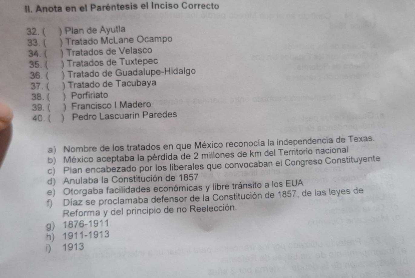 Anota en el Paréntesis el Inciso Correcto
32. ( ) Plan de Ayutla
33.  ) Tratado McLane Ocampo
34. ( ) Tratados de Velasco
35. ( ) Tratados de Tuxtepec
36. ( ) Tratado de Guadalupe-Hidalgo
37. ( ) Tratado de Tacubaya
38.( ) Porfiriato
39. ( ) Francisco I Madero
40. (  Pedro Lascuarin Paredes
a) Nombre de los tratados en que México reconocía la independencia de Texas.
b) México aceptaba la pérdida de 2 millones de km del Territorio nacional
c) Plan encabezado por los liberales que convocaban el Congreso Constituyente
d) Anulaba la Constitución de 1857
e) Otorgaba facilidades económicas y libre tránsito a los EUA
f) Díaz se proclamaba defensor de la Constitución de 1857, de las leyes de
Reforma y del principio de no Reelección.
g) 1876-1911
h) 1911-1913
i) 1913