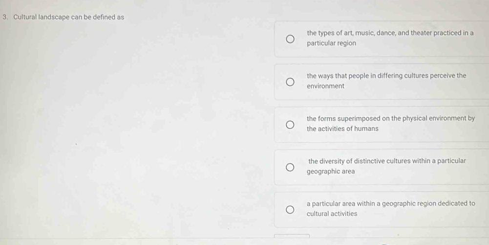 Cultural landscape can be defined as
the types of art, music, dance, and theater practiced in a
particular region
the ways that people in differing cultures perceive the
environment
the forms superimposed on the physical environment by
the activities of humans
the diversity of distinctive cultures within a particular
geographic area
a particular area within a geographic region dedicated to
cultural activities