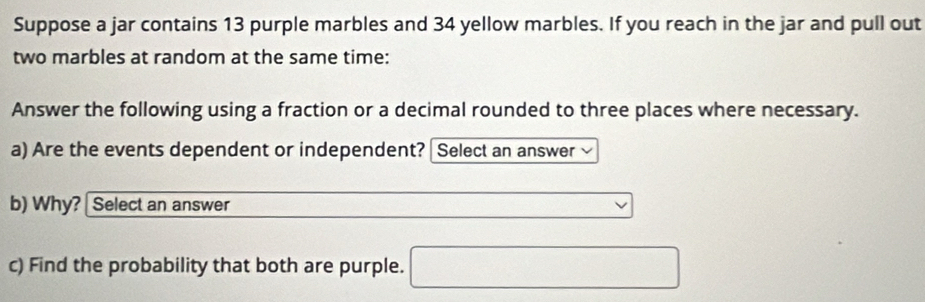 Suppose a jar contains 13 purple marbles and 34 yellow marbles. If you reach in the jar and pull out 
two marbles at random at the same time: 
Answer the following using a fraction or a decimal rounded to three places where necessary. 
a) Are the events dependent or independent? [ Select an answer 
b) Why? | Select an answer 
c) Find the probability that both are purple.