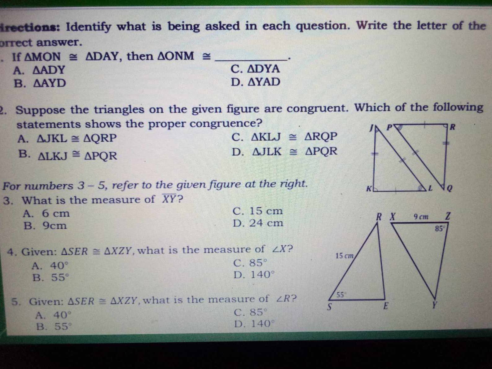 irections: Identify what is being asked in each question. Write the letter of the
orrect answer.
. If △ MON≌ △ DAY , then △ ONM≌ _.
A. △ ADY C. △ DYA
B. △ AYD D. △ YAD
2. Suppose the triangles on the given figure are congruent. Which of the following
statements shows the proper congruence?
A. △ JKL≌ △ QRP C. △ KLJ≌ △ RQP
B. △ LKJ≌ △ PQR
D. △ JLK≌ △ PQR
For numbers 3-5 , refer to the given figure at the right.
3. What is the measure of overline XY ?
A. 6 cm C. 15 cm
B. 9cm D. 24 cm
4. Given: △ SER≌ △ XZY ,what is the measure of ∠ X ?
A. 40°
C. 85°
B. 55°
D. 140°
5. Given: △ SER≌ △ XZY , what is the measure of ∠ R ?
A. 40°
C. 85°
B. 55° D. 140°