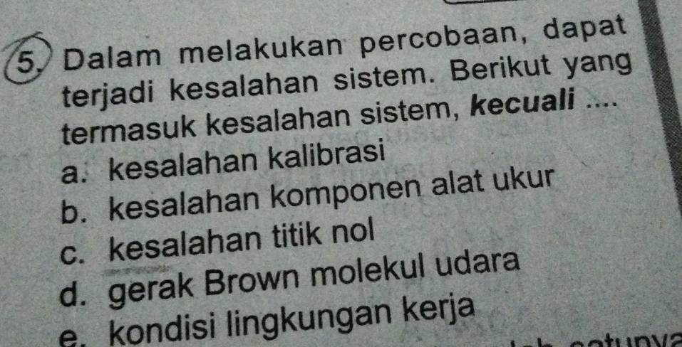 Dalam melakukan percobaan, dapat
terjadi kesalahan sistem. Berikut yang
termasuk kesalahan sistem, kecuali ....
a. kesalahan kalibrasi
b. kesalahan komponen alat ukur
c. kesalahan titik nol
d. gerak Brown molekul udara
e, kondisi lingkungan kerja