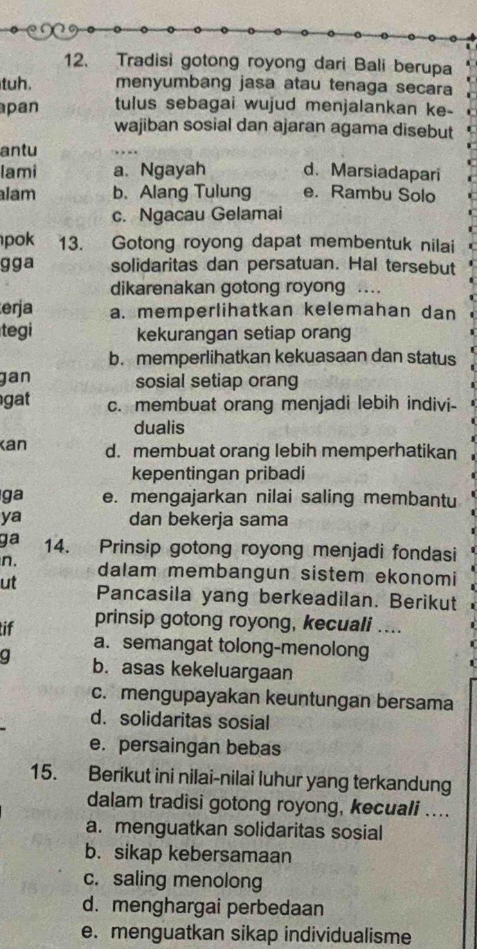 Tradisi gotong royong dari Bali berupa
tuh. menyumbang jasa atau tenaga secara
pan
tulus sebagai wujud menjalankan ke-
wajiban sosial dan ajaran agama disebut
antu
lami a. Ngayah d. Marsiadapari
lam b. Alang Tulung e. Rambu Solo
c. Ngacau Gelamai
pok 13. Gotong royong dapat membentuk nilai
gga solidaritas dan persatuan. Hal tersebut
dikarenakan gotong royon ..
erja a. memperlihatkan kelemahan dan
tegi kekurangan setiap orang
b. memperlihatkan kekuasaan dan status
gan sosial setiap orang
gat c. membuat orang menjadi lebih indivi-
dualis
Kan d. membuat orang lebih memperhatikan
kepentingan pribadi
ga e. mengajarkan nilai saling membantu
ya dan bekerja sama
ga 14. Prinsip gotong royong menjadi fondasi
n.
dalam membangun sistem ekonomi
ut
Pancasila yang berkeadilan. Berikut
tif
prinsip gotong royong, kecuali ....
a. semangat tolong-menolong
b. asas kekeluargaan
c. mengupayakan keuntungan bersama
d. solidaritas sosial
e. persaingan bebas
15. Berikut ini nilai-nilai luhur yang terkandung
dalam tradisi gotong royong, kecuali ....
a. menguatkan solidaritas sosial
b. sikap kebersamaan
c. saling menolong
d. menghargai perbedaan
e. menguatkan sikap individualisme