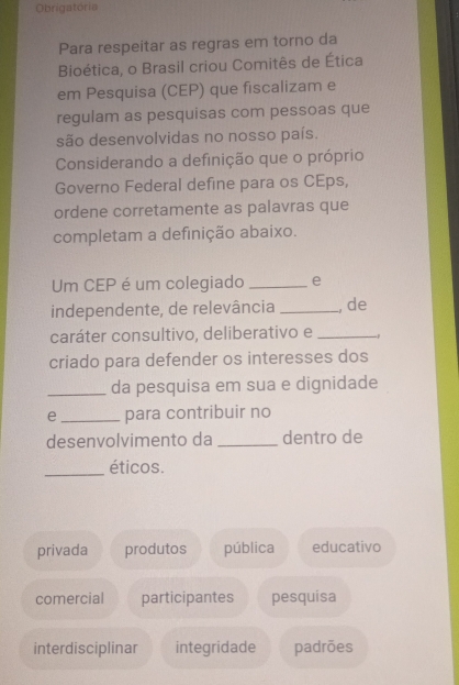 Obrigatória
Para respeitar as regras em torno da
Bioética, o Brasil criou Comitês de Ética
em Pesquisa (CEP) que fiscalizam e
regulam as pesquisas com pessoas que
são desenvolvidas no nosso país.
Considerando a definição que o próprio
Governo Federal define para os CEps,
ordene corretamente as palavras que
completam a definição abaixo.
Um CEP é um colegiado _e
independente, de relevância _, de
caráter consultivo, deliberativo e_
criado para defender os interesses dos
_da pesquisa em sua e dignidade
e_ para contribuir no
desenvolvimento da _dentro de
_éticos.
privada produtos pública educativo
comercial participantes pesquisa
interdisciplinar integridade padrões