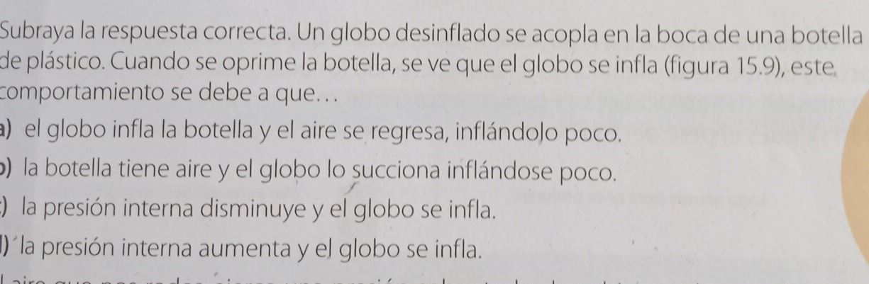 Subraya la respuesta correcta. Un globo desinflado se acopla en la boca de una botella
de plástico. Cuando se oprime la botella, se ve que el globo se infla (figura 15.9), este
comportamiento se debe a que. . .
a) el globo infla la botella y el aire se regresa, inflándolo poco.
b) la botella tiene aire y el globo lo succiona inflándose poco.
:) la presión interna disminuye y el globo se infla.
I)´la presión interna aumenta y el globo se infla.